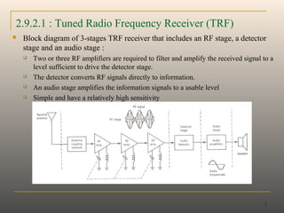 1
2.9.2.1 : Tuned Radio Frequency Receiver (TRF)
 Block diagram of 3-stages TRF receiver that includes an RF stage, a detector
stage and an audio stage :
 Two or three RF amplifiers are required to filter and amplify the received signal to a
level sufficient to drive the detector stage.
 The detector converts RF signals directly to information.
 An audio stage amplifies the information signals to a usable level
 Simple and have a relatively high sensitivity
 