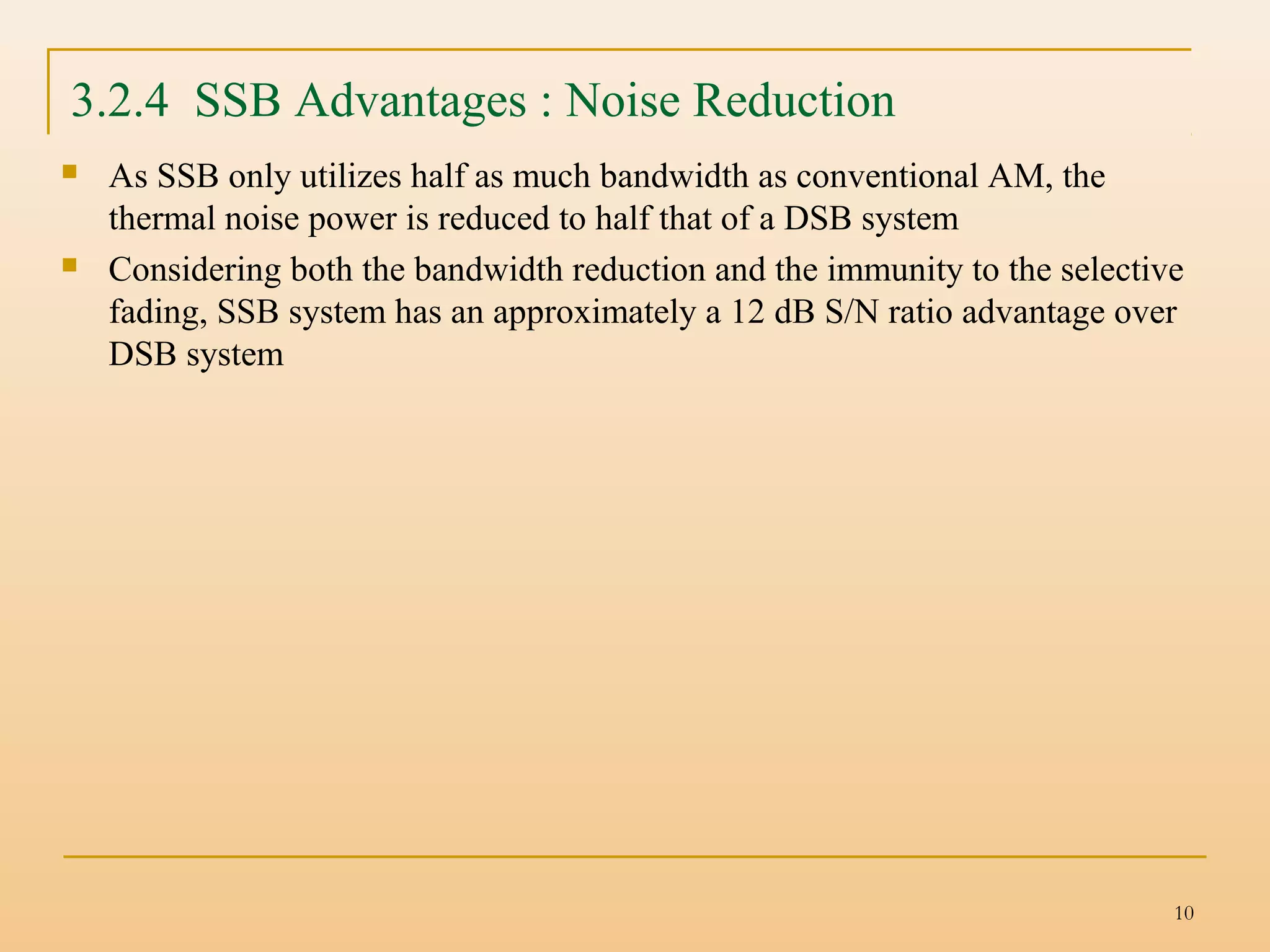 10
 As SSB only utilizes half as much bandwidth as conventional AM, the
thermal noise power is reduced to half that of a DSB system
 Considering both the bandwidth reduction and the immunity to the selective
fading, SSB system has an approximately a 12 dB S/N ratio advantage over
DSB system
3.2.4 SSB Advantages : Noise Reduction
 