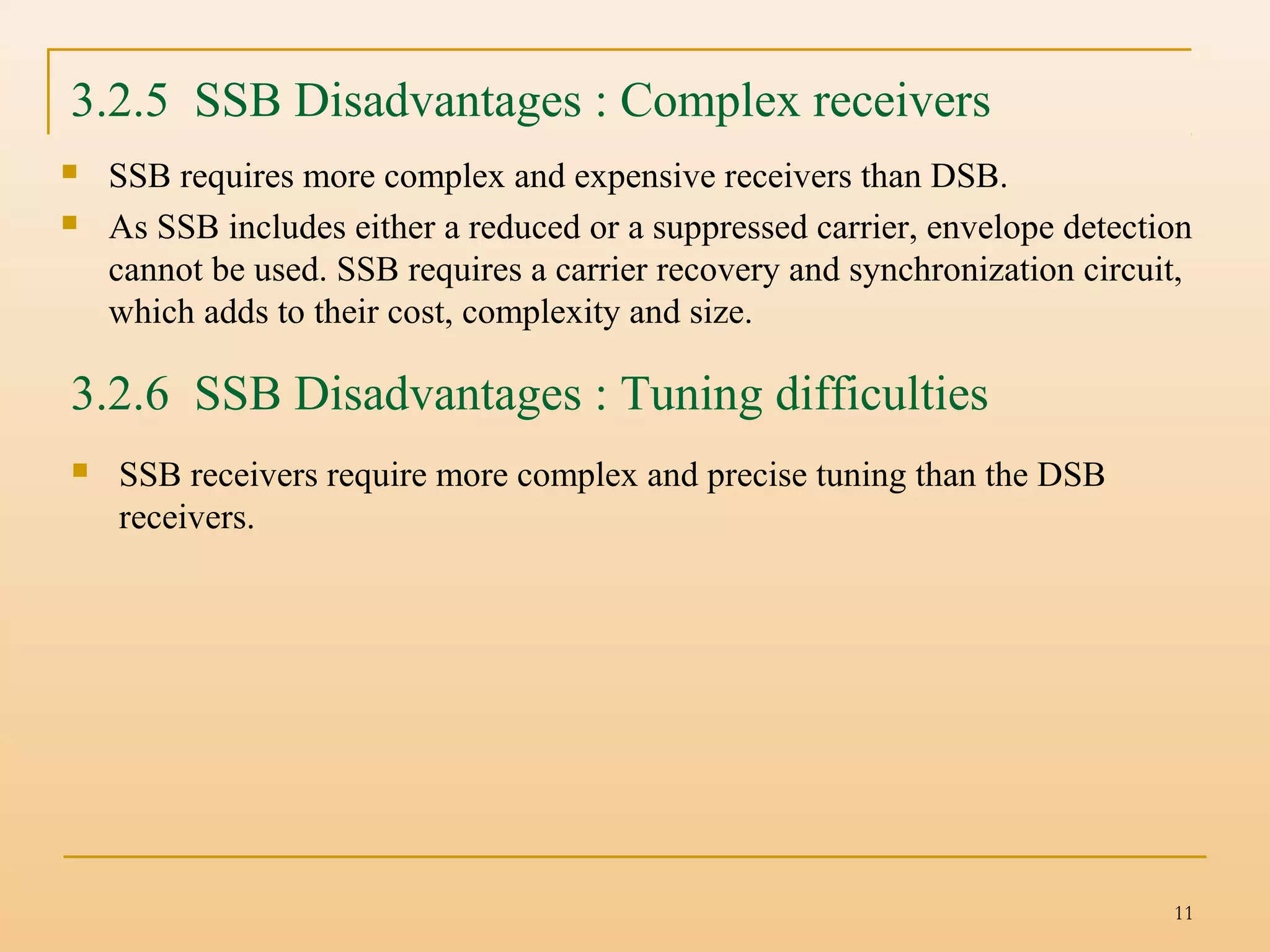 11
 SSB requires more complex and expensive receivers than DSB.
 As SSB includes either a reduced or a suppressed carrier, envelope detection
cannot be used. SSB requires a carrier recovery and synchronization circuit,
which adds to their cost, complexity and size.
3.2.5 SSB Disadvantages : Complex receivers
3.2.6 SSB Disadvantages : Tuning difficulties
 SSB receivers require more complex and precise tuning than the DSB
receivers.
 