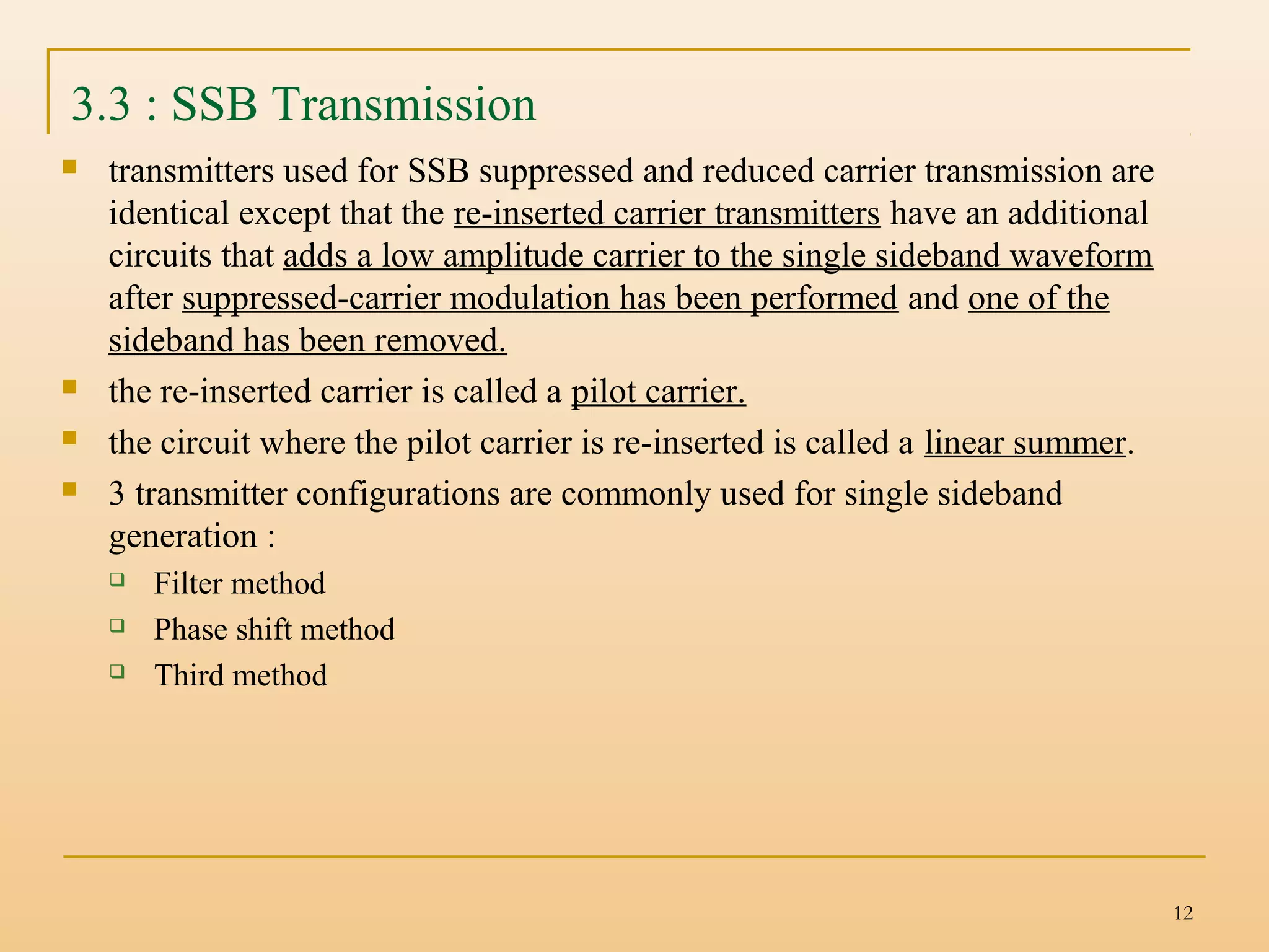 12
3.3 : SSB Transmission
 transmitters used for SSB suppressed and reduced carrier transmission are
identical except that the re-inserted carrier transmitters have an additional
circuits that adds a low amplitude carrier to the single sideband waveform
after suppressed-carrier modulation has been performed and one of the
sideband has been removed.
 the re-inserted carrier is called a pilot carrier.
 the circuit where the pilot carrier is re-inserted is called a linear summer.
 3 transmitter configurations are commonly used for single sideband
generation :
 Filter method
 Phase shift method
 Third method
 