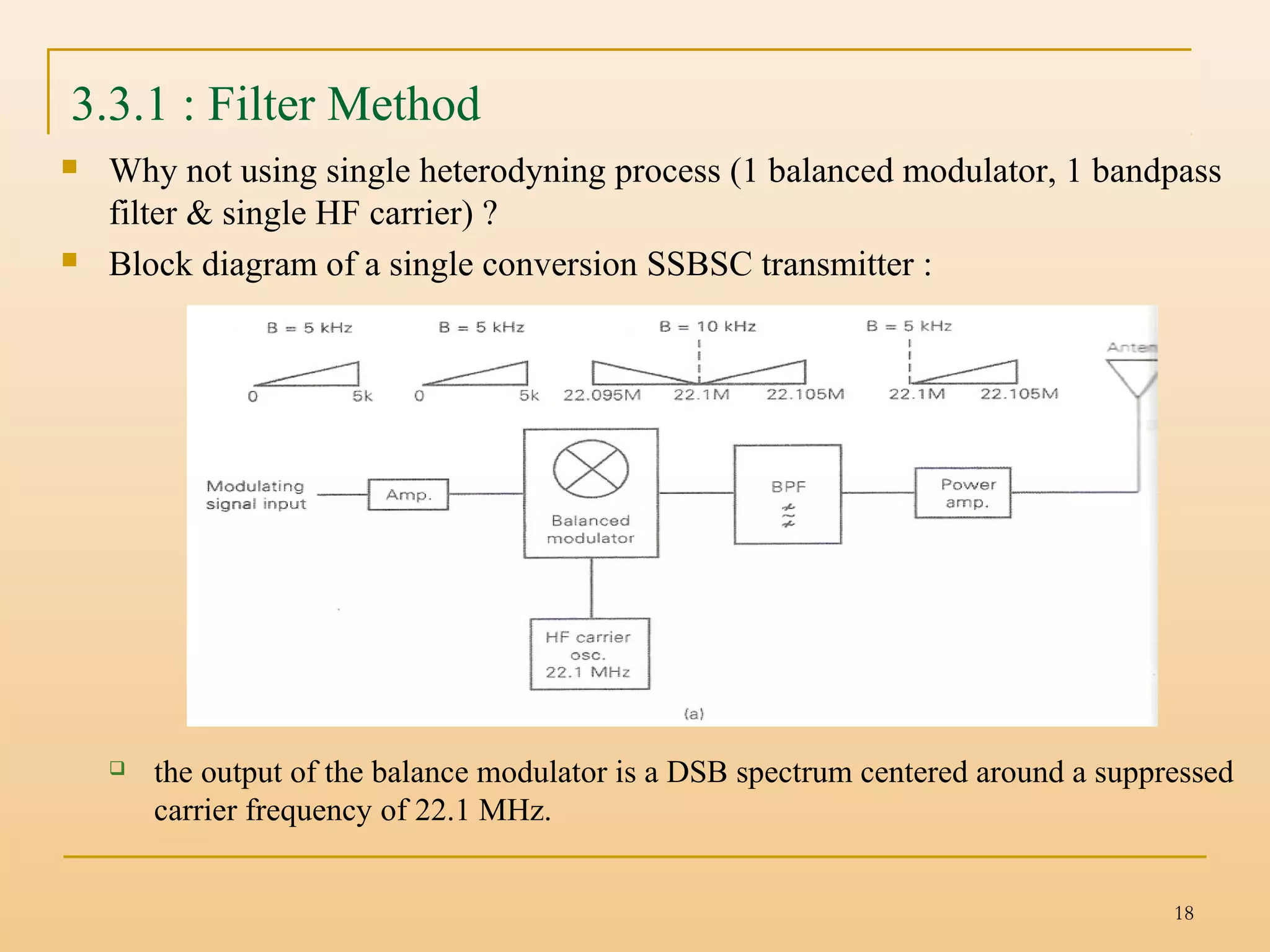 18
3.3.1 : Filter Method
 Why not using single heterodyning process (1 balanced modulator, 1 bandpass
filter & single HF carrier) ?
 Block diagram of a single conversion SSBSC transmitter :
 the output of the balance modulator is a DSB spectrum centered around a suppressed
carrier frequency of 22.1 MHz.
 