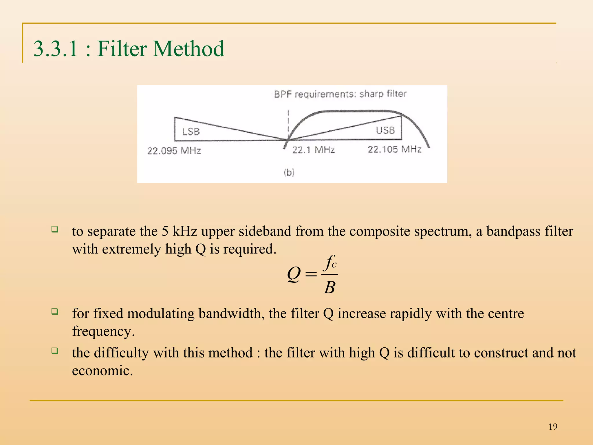 19
3.3.1 : Filter Method
 to separate the 5 kHz upper sideband from the composite spectrum, a bandpass filter
with extremely high Q is required.
 for fixed modulating bandwidth, the filter Q increase rapidly with the centre
frequency.
 the difficulty with this method : the filter with high Q is difficult to construct and not
economic.
B
f
Q
c
=
 