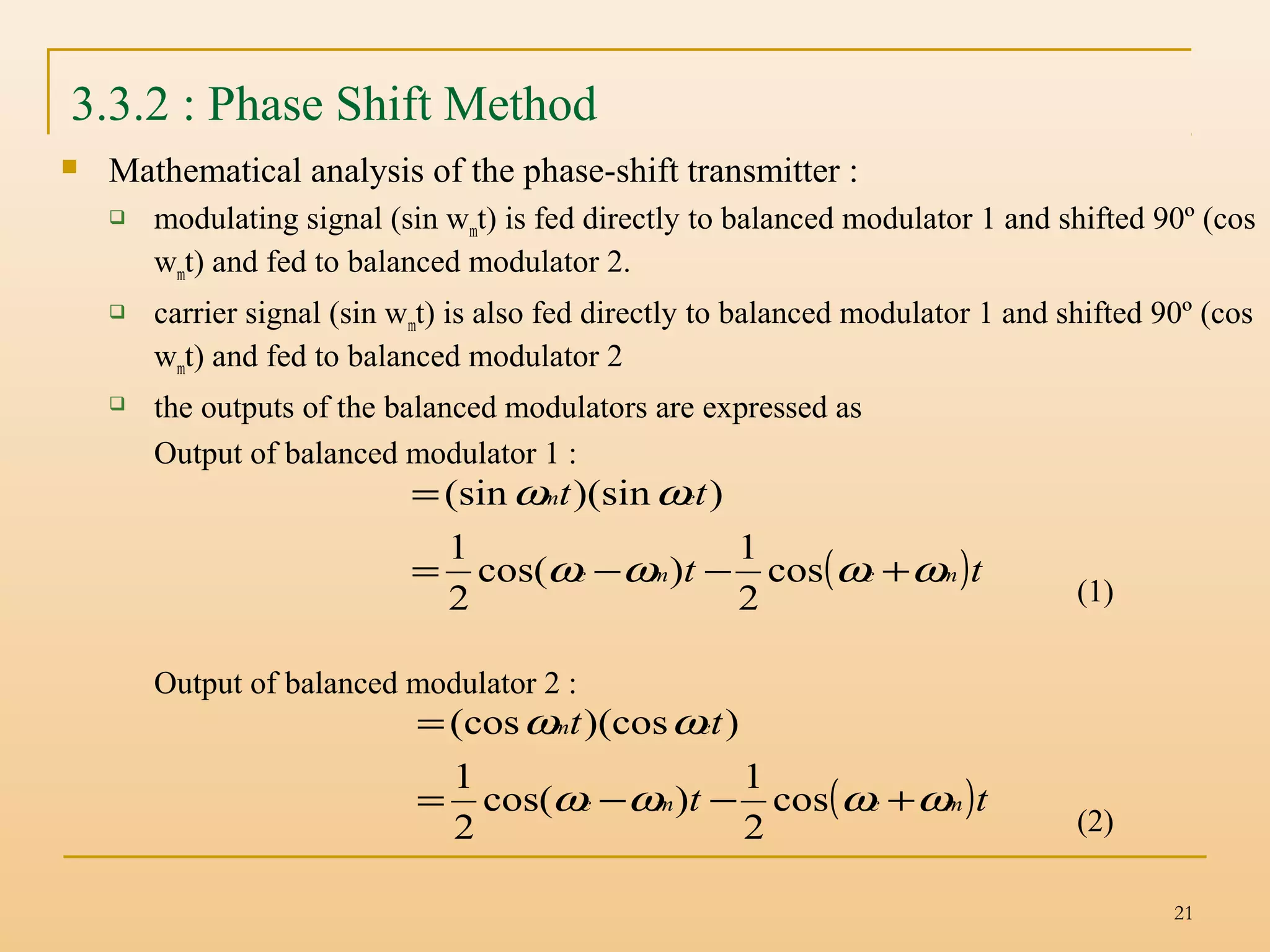 21
3.3.2 : Phase Shift Method
 Mathematical analysis of the phase-shift transmitter :
 modulating signal (sin wmt) is fed directly to balanced modulator 1 and shifted 90º (cos
wmt) and fed to balanced modulator 2.
 carrier signal (sin wmt) is also fed directly to balanced modulator 1 and shifted 90º (cos
wmt) and fed to balanced modulator 2
 the outputs of the balanced modulators are expressed as
Output of balanced modulator 1 :
(1)
Output of balanced modulator 2 :
(2)
( )tt
tt
mcmc
cm
ωωωω
ωω
+−−=
=
cos
2
1
)cos(
2
1
))(sin(sin
( )tt
tt
mcmc
cm
ωωωω
ωω
+−−=
=
cos
2
1
)cos(
2
1
))(cos(cos
 