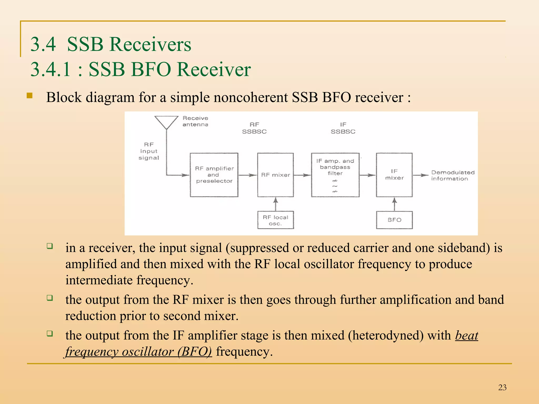 23
3.4 SSB Receivers
3.4.1 : SSB BFO Receiver
 Block diagram for a simple noncoherent SSB BFO receiver :
 in a receiver, the input signal (suppressed or reduced carrier and one sideband) is
amplified and then mixed with the RF local oscillator frequency to produce
intermediate frequency.
 the output from the RF mixer is then goes through further amplification and band
reduction prior to second mixer.
 the output from the IF amplifier stage is then mixed (heterodyned) with beat
frequency oscillator (BFO) frequency.
 