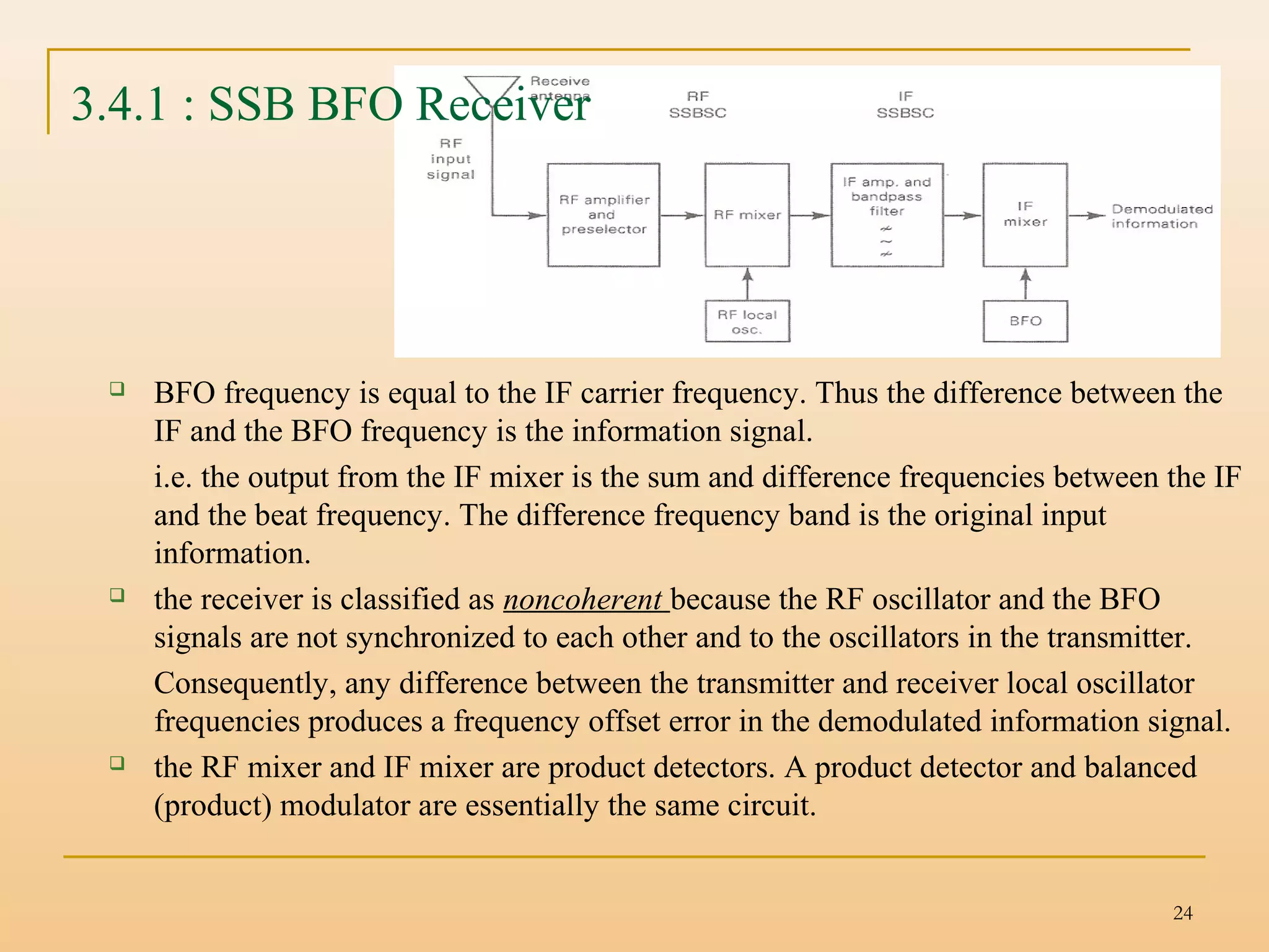 24
3.4.1 : SSB BFO Receiver
 BFO frequency is equal to the IF carrier frequency. Thus the difference between the
IF and the BFO frequency is the information signal.
i.e. the output from the IF mixer is the sum and difference frequencies between the IF
and the beat frequency. The difference frequency band is the original input
information.
 the receiver is classified as noncoherent because the RF oscillator and the BFO
signals are not synchronized to each other and to the oscillators in the transmitter.
Consequently, any difference between the transmitter and receiver local oscillator
frequencies produces a frequency offset error in the demodulated information signal.
 the RF mixer and IF mixer are product detectors. A product detector and balanced
(product) modulator are essentially the same circuit.
 