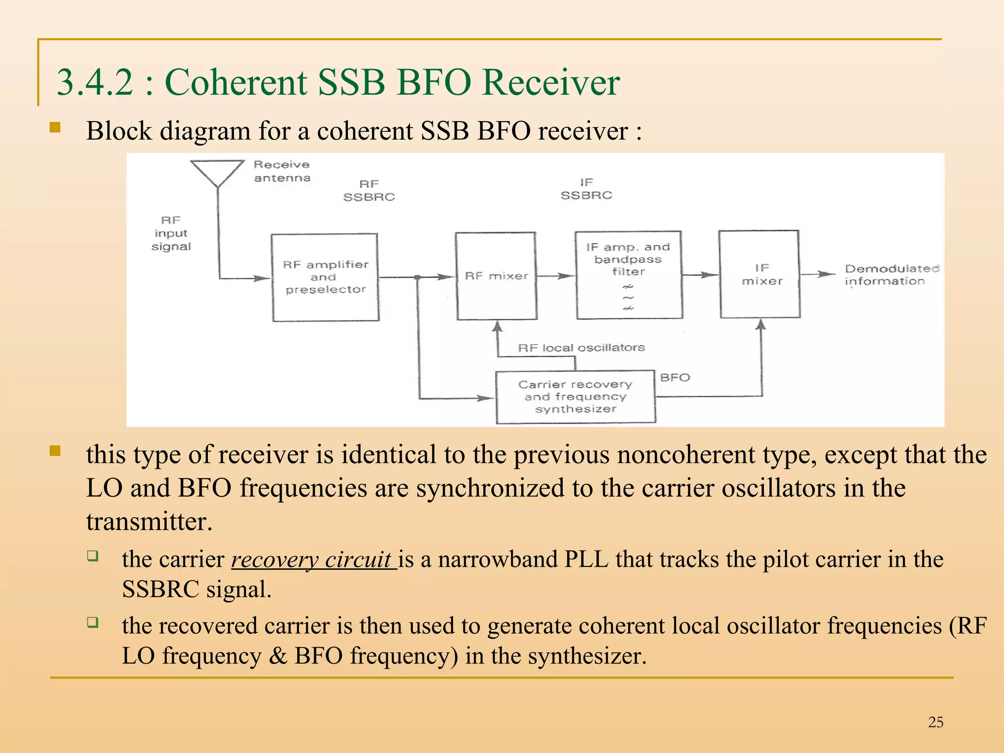 25
3.4.2 : Coherent SSB BFO Receiver
 Block diagram for a coherent SSB BFO receiver :
 this type of receiver is identical to the previous noncoherent type, except that the
LO and BFO frequencies are synchronized to the carrier oscillators in the
transmitter.
 the carrier recovery circuit is a narrowband PLL that tracks the pilot carrier in the
SSBRC signal.
 the recovered carrier is then used to generate coherent local oscillator frequencies (RF
LO frequency & BFO frequency) in the synthesizer.
 