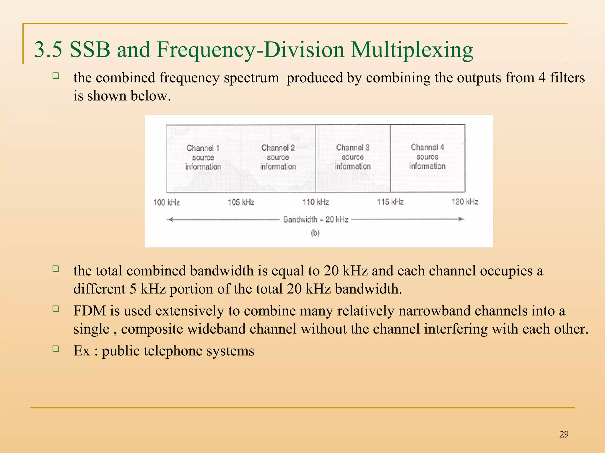 29
3.5 SSB and Frequency-Division Multiplexing
 the combined frequency spectrum produced by combining the outputs from 4 filters
is shown below.
 the total combined bandwidth is equal to 20 kHz and each channel occupies a
different 5 kHz portion of the total 20 kHz bandwidth.
 FDM is used extensively to combine many relatively narrowband channels into a
single , composite wideband channel without the channel interfering with each other.
 Ex : public telephone systems
 