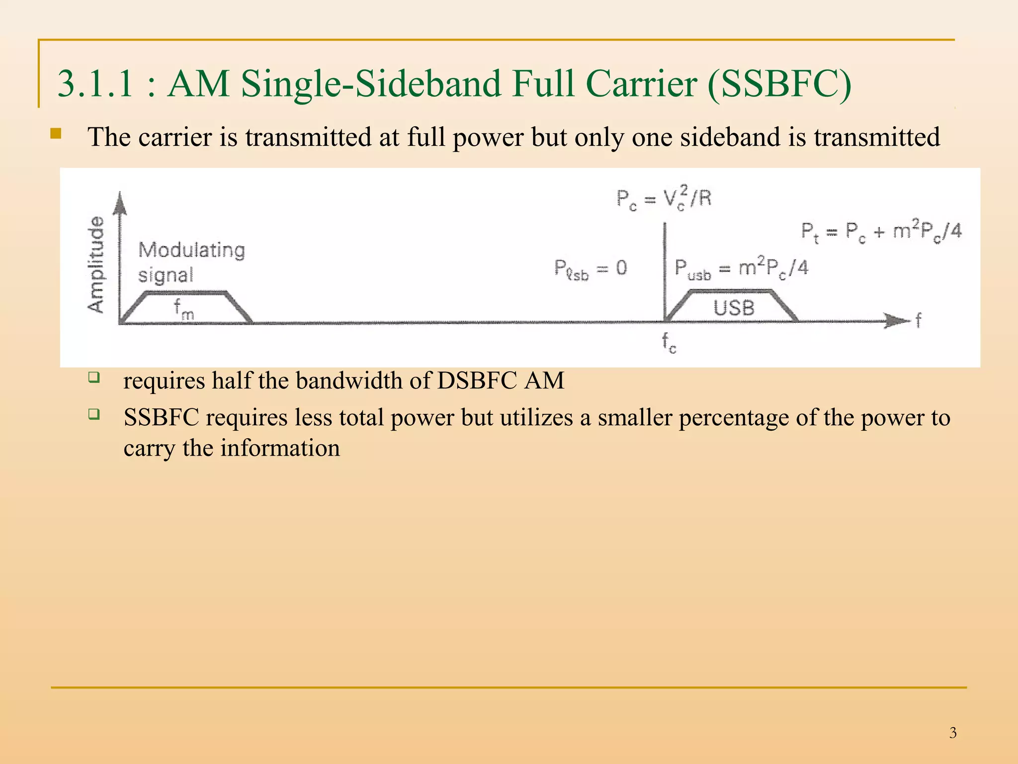 3
3.1.1 : AM Single-Sideband Full Carrier (SSBFC)
 The carrier is transmitted at full power but only one sideband is transmitted
 requires half the bandwidth of DSBFC AM
 SSBFC requires less total power but utilizes a smaller percentage of the power to
carry the information
 