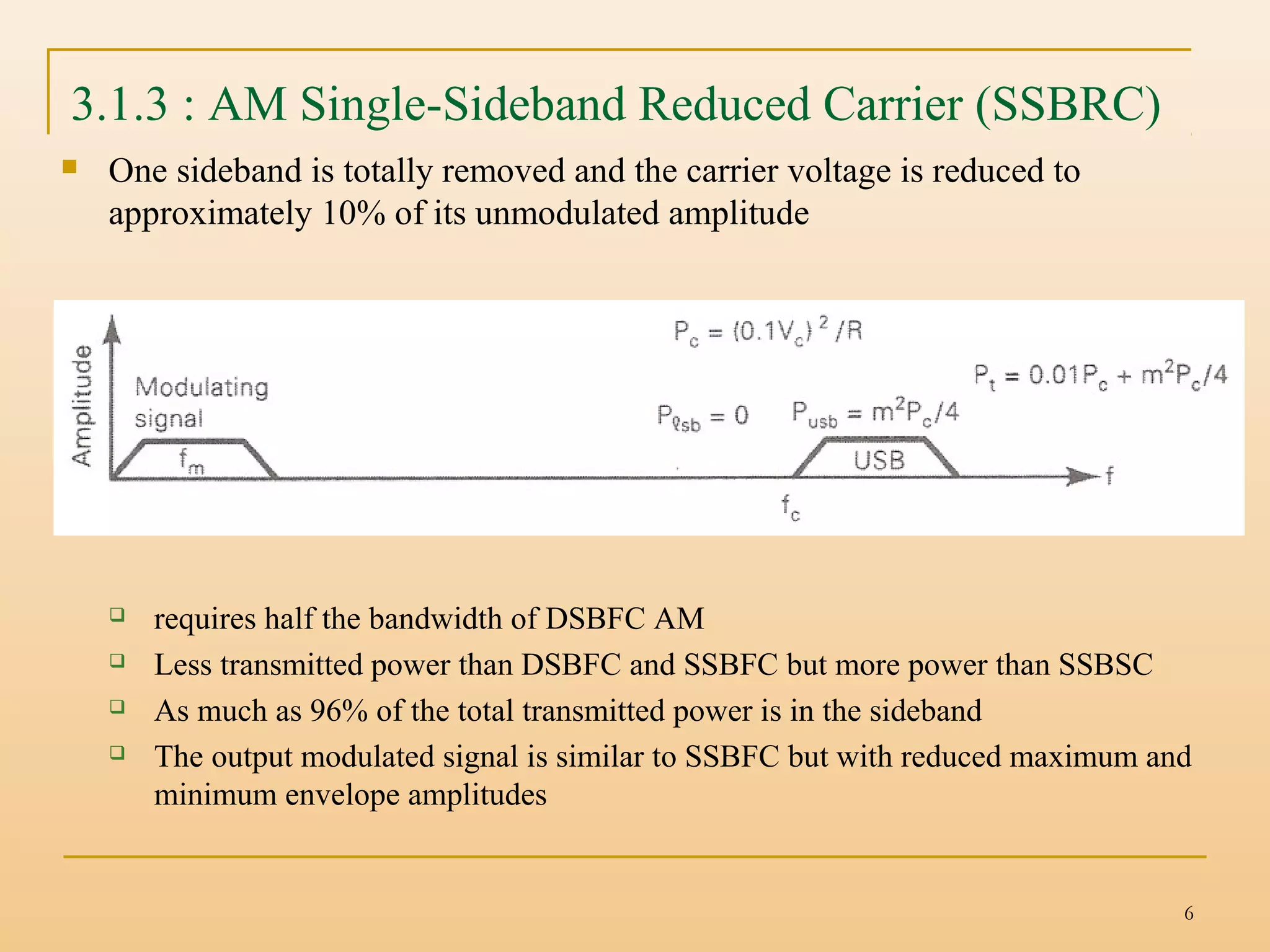 6
3.1.3 : AM Single-Sideband Reduced Carrier (SSBRC)
 One sideband is totally removed and the carrier voltage is reduced to
approximately 10% of its unmodulated amplitude
 requires half the bandwidth of DSBFC AM
 Less transmitted power than DSBFC and SSBFC but more power than SSBSC
 As much as 96% of the total transmitted power is in the sideband
 The output modulated signal is similar to SSBFC but with reduced maximum and
minimum envelope amplitudes
 