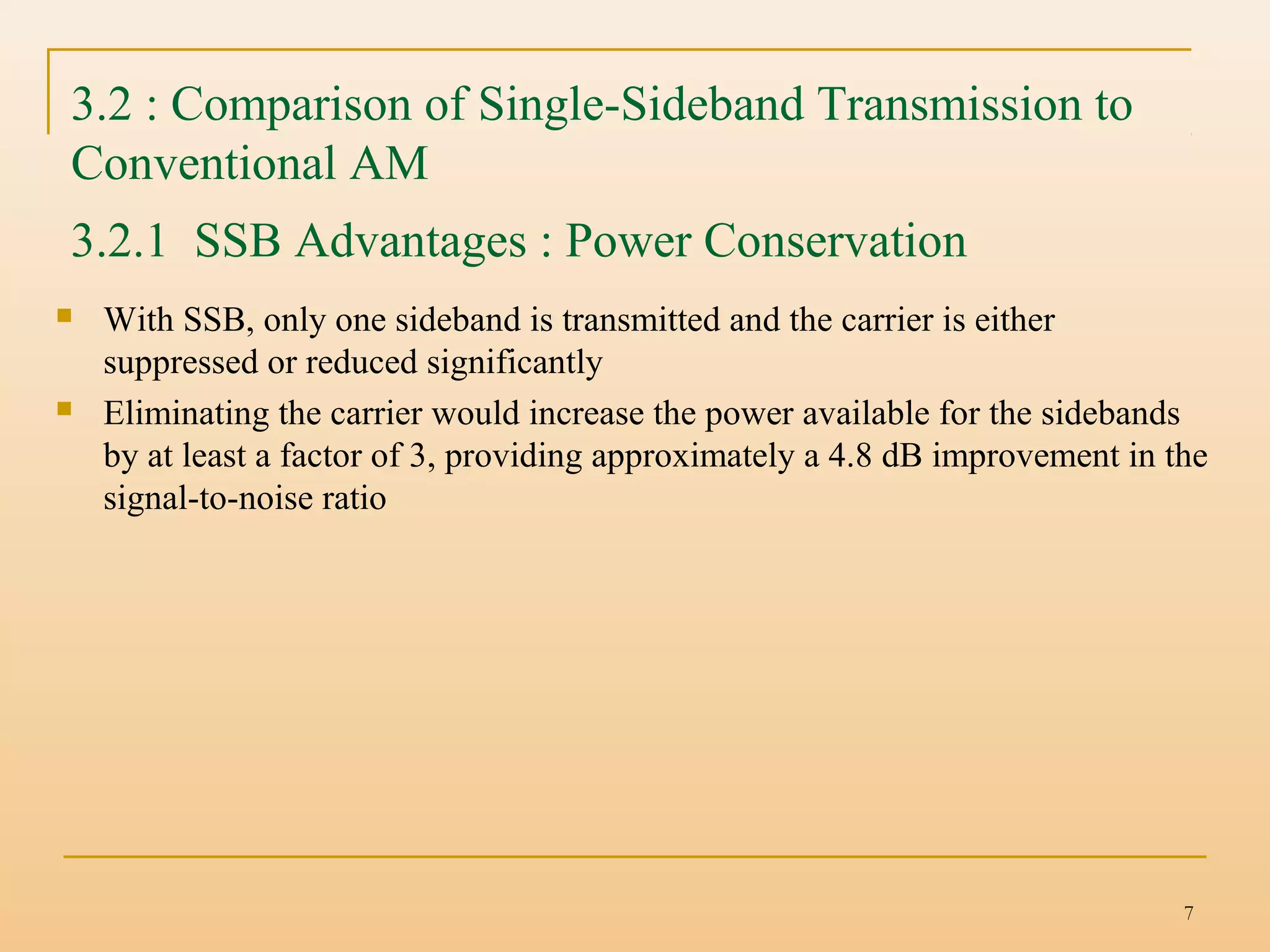 7
3.2 : Comparison of Single-Sideband Transmission to
Conventional AM
 With SSB, only one sideband is transmitted and the carrier is either
suppressed or reduced significantly
 Eliminating the carrier would increase the power available for the sidebands
by at least a factor of 3, providing approximately a 4.8 dB improvement in the
signal-to-noise ratio
3.2.1 SSB Advantages : Power Conservation
 