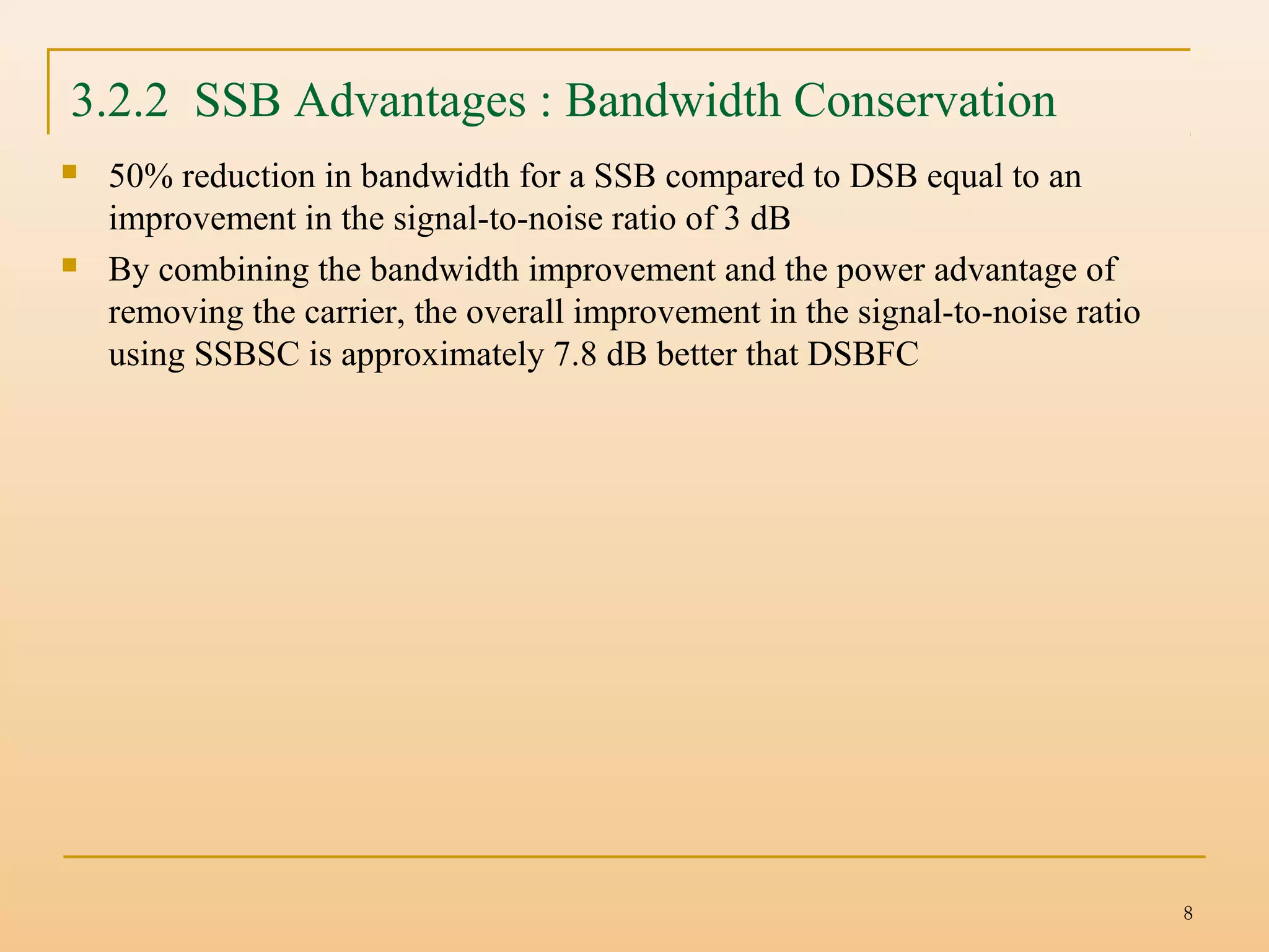 8
 50% reduction in bandwidth for a SSB compared to DSB equal to an
improvement in the signal-to-noise ratio of 3 dB
 By combining the bandwidth improvement and the power advantage of
removing the carrier, the overall improvement in the signal-to-noise ratio
using SSBSC is approximately 7.8 dB better that DSBFC
3.2.2 SSB Advantages : Bandwidth Conservation
 