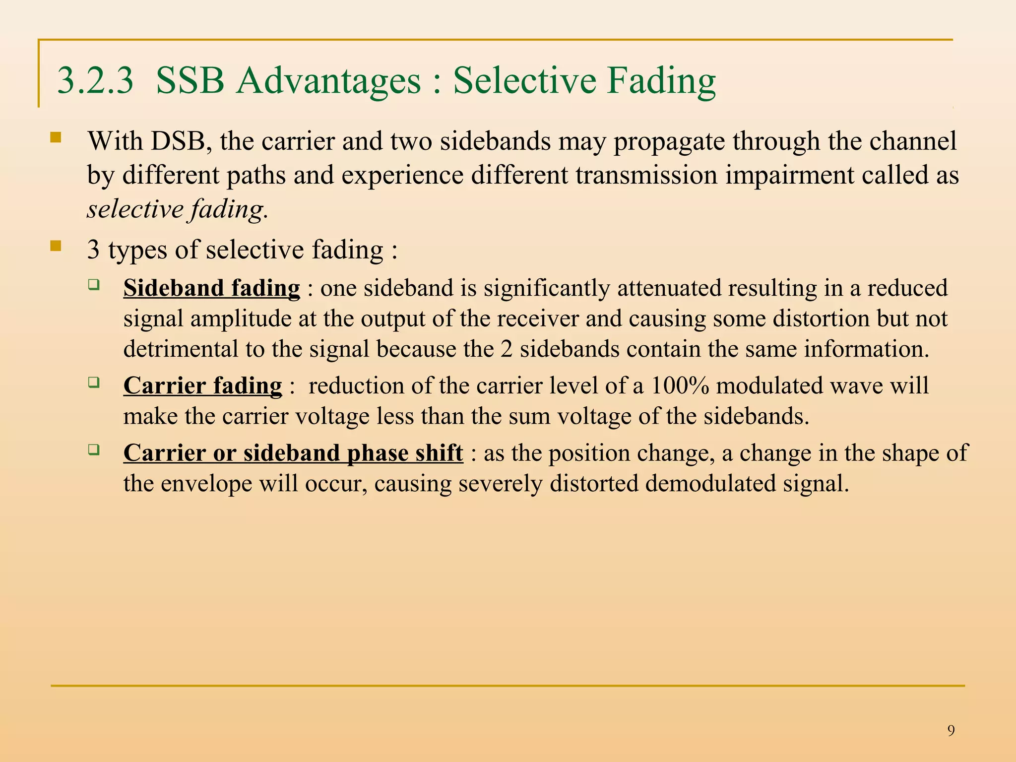 9
 With DSB, the carrier and two sidebands may propagate through the channel
by different paths and experience different transmission impairment called as
selective fading.
 3 types of selective fading :
 Sideband fading : one sideband is significantly attenuated resulting in a reduced
signal amplitude at the output of the receiver and causing some distortion but not
detrimental to the signal because the 2 sidebands contain the same information.
 Carrier fading : reduction of the carrier level of a 100% modulated wave will
make the carrier voltage less than the sum voltage of the sidebands.
 Carrier or sideband phase shift : as the position change, a change in the shape of
the envelope will occur, causing severely distorted demodulated signal.
3.2.3 SSB Advantages : Selective Fading
 