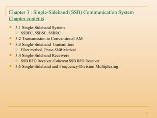 1
Chapter 3 : Single-Sideband (SSB) Communication System
Chapter contents
 3.1 Single-Sideband System
 SSBFC, SSBSC, SSBRC
 3.2 Transmission to Conventional AM
 3.3 Single-Sideband Transmitters
 Filter method, Phase-Shift Method
 3.4 Single-Sideband Receivers
 SSB BFO Receiver, Coherent SSB BFO Receiver
 3.5 Single-Sideband and Frequency-Division Multiplexing
 
