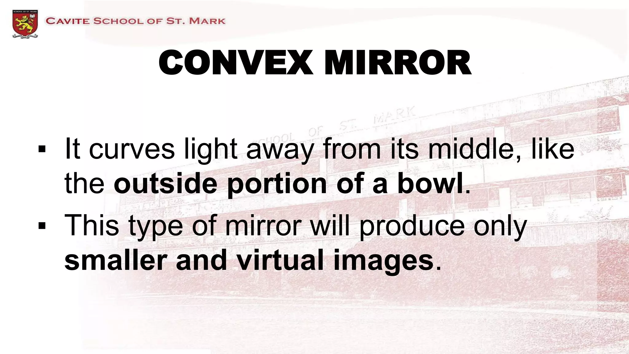 CONVEX MIRROR
▪ It curves light away from its middle, like
the outside portion of a bowl.
▪ This type of mirror will produce only
smaller and virtual images.
