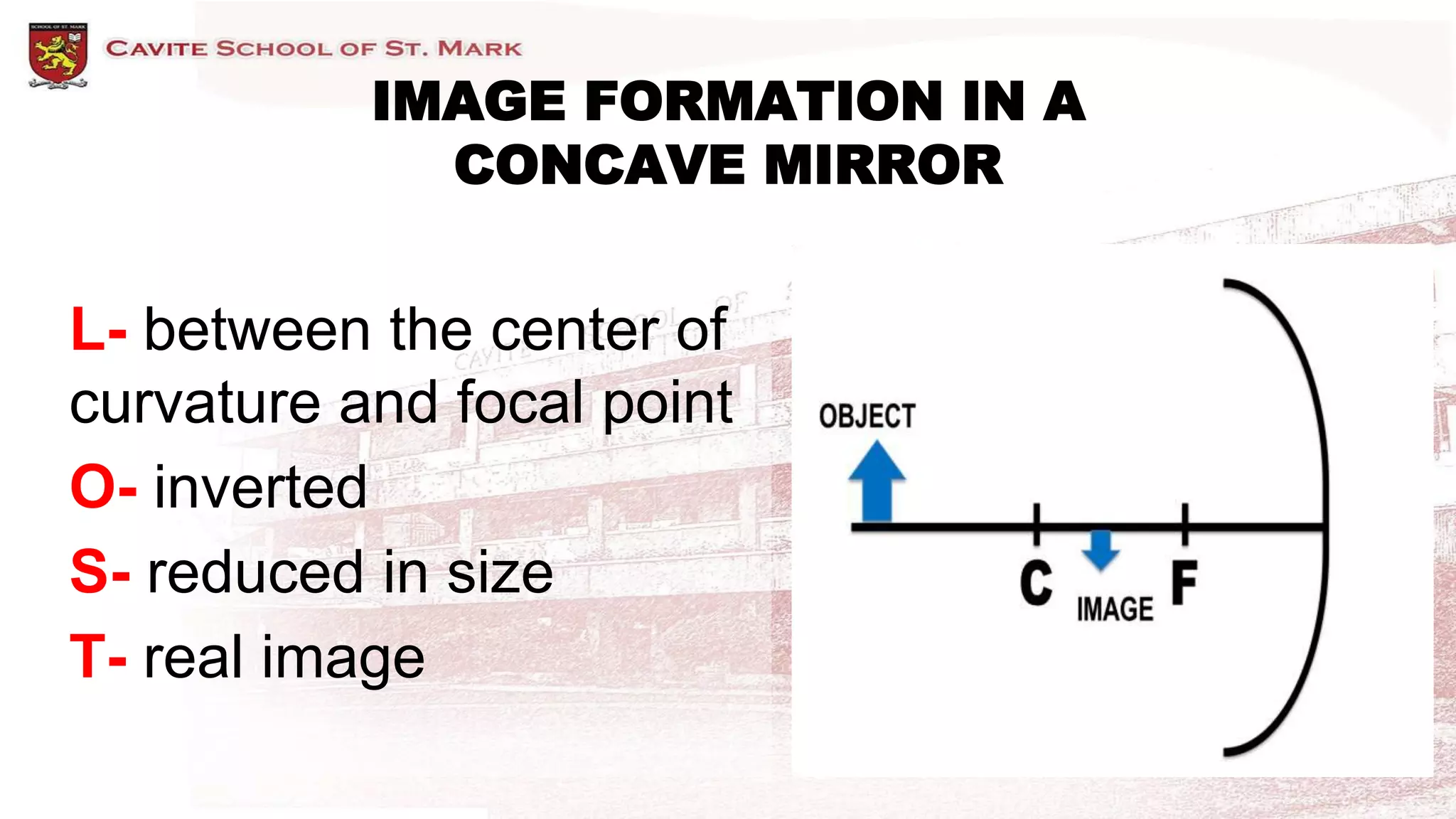 L- between the center of
curvature and focal point
O- inverted
S- reduced in size
T- real image
IMAGE FORMATION IN A
CONCAVE MIRROR