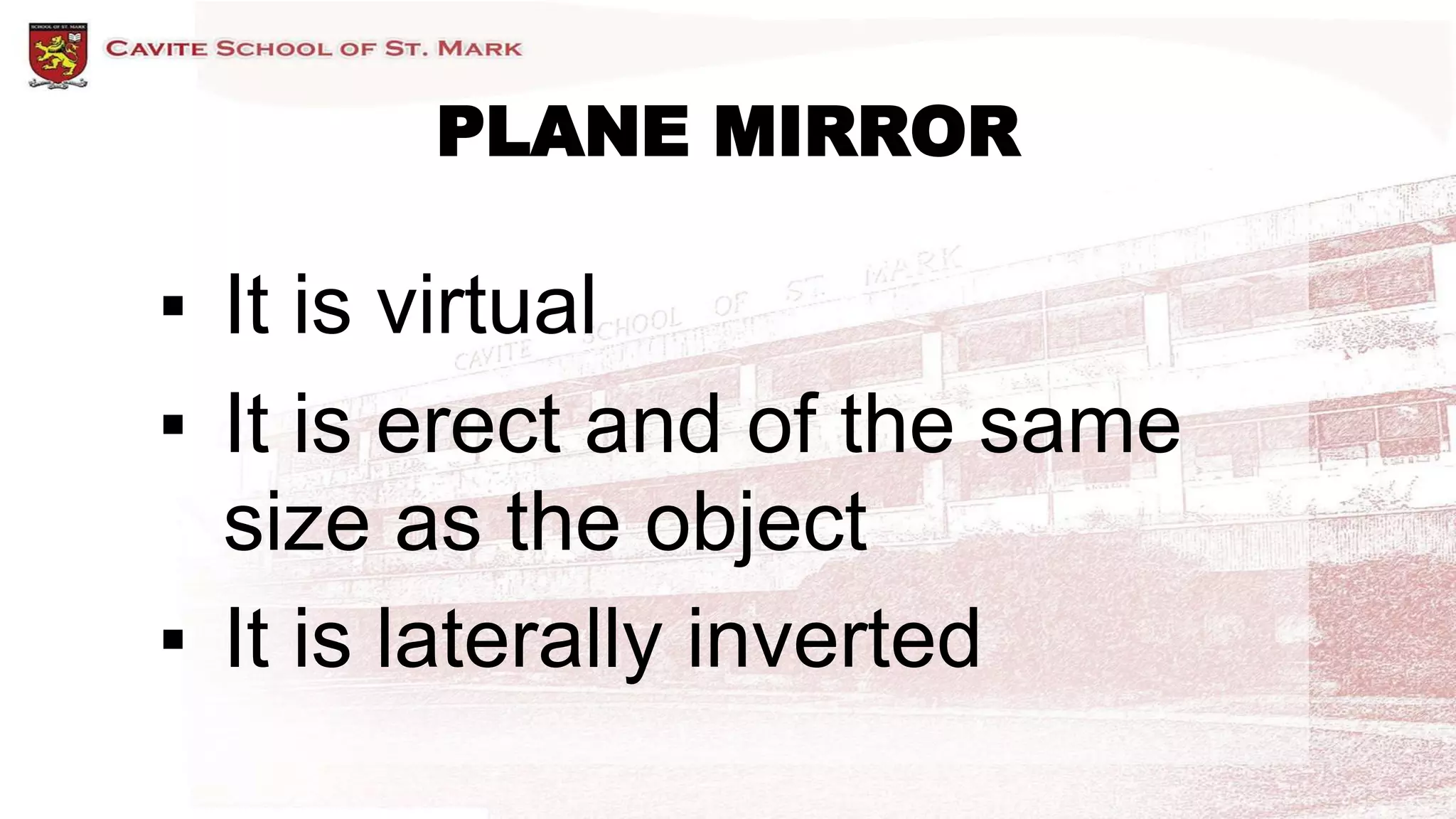 PLANE MIRROR
▪ It is virtual
▪ It is erect and of the same
size as the object
▪ It is laterally inverted