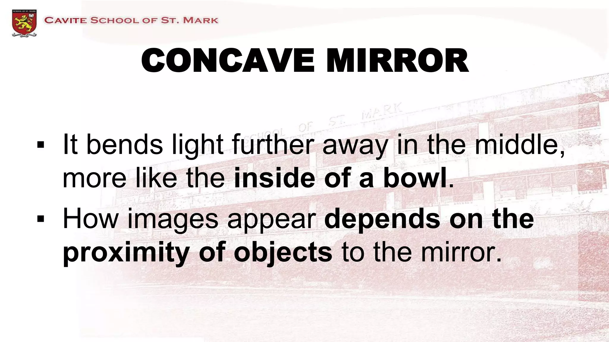 CONCAVE MIRROR
▪ It bends light further away in the middle,
more like the inside of a bowl.
▪ How images appear depends on the
proximity of objects to the mirror.