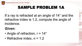 SAMPLE PROBLEM 1A
If a ray is refracted at an angle of 14° and the
refractive index is 1.2, compute the angle of
incidence.
Given:
• Angle of refraction, r = 14°
• Refractive index, n = 1.2
 