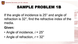 SAMPLE PROBLEM 1B
If the angle of incidence is 25° and angle of
refraction is 32°, find the refractive index of the
media.
Given:
• Angle of incidence, i = 25°
• Angle of refraction, r = 32°
 