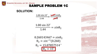 SAMPLE PROBLEM 1C
SOLUTION:
1.00 sin 22 ̊
1.44
=
1.44 𝑠𝑖𝑛θ2
1.44
1.00 sin 22 ̊
1.44
= 𝑠𝑖𝑛θ2
0.260143467 = 𝑠𝑖𝑛θ2
θ2 = 𝑠𝑖𝑛−1
(0.260)
θ2 = 15.07857514 ̊
θ2 = 15 ̊
 