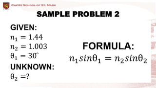 SAMPLE PROBLEM 2
GIVEN:
𝑛1 = 1.44
𝑛2 = 1.003
θ1 = 30 ̊
UNKNOWN:
θ2 =?
FORMULA:
𝑛1𝑠𝑖𝑛θ1 = 𝑛2𝑠𝑖𝑛θ2
 