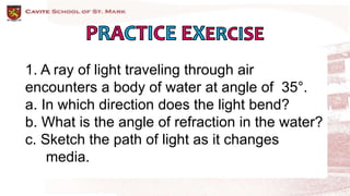 1. A ray of light traveling through air
encounters a body of water at angle of 35°.
a. In which direction does the light bend?
b. What is the angle of refraction in the water?
c. Sketch the path of light as it changes
media.
 