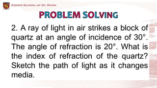 2. A ray of light in air strikes a block of
quartz at an angle of incidence of 30°.
The angle of refraction is 20°. What is
the index of refraction of the quartz?
Sketch the path of light as it changes
media.
 