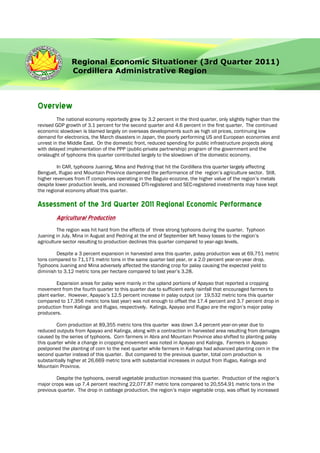 Regional Economic Situationer (3rd Quarter 2011)
               Cordillera Administrative Region



Overview
         The national economy reportedly grew by 3.2 percent in the third quarter, only slightly higher than the
revised GDP growth of 3.1 percent for the second quarter and 4.6 percent in the first quarter. The continued
economic slowdown is blamed largely on overseas developments such as high oil prices, continuing low
demand for electronics, the March disasters in Japan, the poorly performing US and European economies and
unrest in the Middle East. On the domestic front, reduced spending for public infrastructure projects along
with delayed implementation of the PPP (public-private partnership) program of the government and the
onslaught of typhoons this quarter contributed largely to the slowdown of the domestic economy.

         In CAR, typhoons Juaning, Mina and Pedring that hit the Cordillera this quarter largely affecting
Benguet, Ifugao and Mountain Province dampened the performance of the region’s agriculture sector. Still,
higher revenues from IT companies operating in the Baguio ecozone, the higher value of the region’s metals
despite lower production levels, and increased DTI-registered and SEC-registered investments may have kept
the regional economy afloat this quarter.

Assessment of the 3rd Quarter 2011 Regional Economic Performance
        Agricultural Production
         The region was hit hard from the effects of three strong typhoons during the quarter. Typhoon
Juaning in July, Mina in August and Pedring at the end of September left heavy losses to the region’s
agriculture sector resulting to production declines this quarter compared to year-ago levels.

        Despite a 3 percent expansion in harvested area this quarter, palay production was at 69,751 metric
tons compared to 71,171 metric tons in the same quarter last year, or a 2.0 percent year-on-year drop.
Typhoons Juaning and Mina adversely affected the standing crop for palay causing the expected yield to
diminish to 3.12 metric tons per hectare compared to last year’s 3.28.

        Expansion areas for palay were mainly in the upland portions of Apayao that reported a cropping
movement from the fourth quarter to this quarter due to sufficient early rainfall that encouraged farmers to
plant earlier. However, Apayao’s 12.5 percent increase in palay output (or 19,532 metric tons this quarter
compared to 17,356 metric tons last year) was not enough to offset the 17.4 percent and 3.7 percent drop in
production from Kalinga and Ifugao, respectively. Kalinga, Apayao and Ifugao are the region’s major palay
producers.

         Corn production at 89,355 metric tons this quarter was down 3.4 percent year-on-year due to
reduced outputs from Apayao and Kalinga, along with a contraction in harvested area resulting from damages
caused by the series of typhoons. Corn farmers in Abra and Mountain Province also shifted to planting palay
this quarter while a change in cropping movement was noted in Apayao and Kalinga. Farmers in Apayao
postponed the planting of corn to the next quarter while farmers in Kalinga had advanced planting corn in the
second quarter instead of this quarter. But compared to the previous quarter, total corn production is
substantially higher at 26,669 metric tons with substantial increases in output from Ifugao, Kalinga and
Mountain Province.

        Despite the typhoons, overall vegetable production increased this quarter. Production of the region’s
major crops was up 7.4 percent reaching 22,077.87 metric tons compared to 20,554.91 metric tons in the
previous quarter. The drop in cabbage production, the region’s major vegetable crop, was offset by increased
 