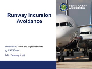1Federal Aviation
Administration
Presented to:
By:
Date:
Federal Aviation
Administration
Runway Incursion
Avoidance
DPEs and Flight Instructors>
FAASTeam
February, 2013
 
