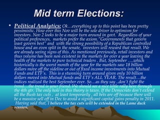 Mid term Elections:Mid term Elections:
• Political Analytics: Ok…everything up to this point has been pretty
pessimistic. How ever this Nov will be the sole driver to optimism for
investors. Nov 2 looks to be a major turn around in govt. Regardless of your
political preferences, markets prefer the axiom.”Governments that govern
least govern best” and with the strong possibility of a Republican controlled
house and an even split in the senate, investors will reward that result. We
are already seeing signs of this. As mentioned previously, retail investors and
thus volume has been non existent in the markets for over a year leaving the
health of the markets to pure technical traders . But, September ….which
historically is the worst month of the year for the markets saw 18 billion
dollars move off the sideline or out of fixed income investments into Mutual
Funds and ETF’s. This is a stunning turn around given only 10 billion
dollars moved into Mutual funds and ETF’s ALL YEAR. The result…the
indices realized the best September ever. So…as they say ..don’t fight the
trend…the trend is your friend. We should see a nice little rally here through
the 4th qtr. The only hole in this theory is taxes. If the Democrats don’t extend
all the Bush tax cuts , at least temporarily , all bets are off because there will
be a massive sell off in Dec to avoid a significant capital gains penalty in 2011.
Having said that, I believe the tax cuts will be extended in the Lame duck
session.
 