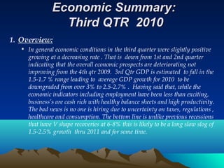 Economic Summary:Economic Summary:
Third QTR 2010Third QTR 2010
1. Overview:
• In general economic conditions in the third quarter were slightly positive
growing at a decreasing rate . That is down from 1st and 2nd quarter
indicating that the overall economic prospects are deteriorating not
improving from the 4th qtr 2009. 3rd Qtr GDP is estimated to fall in the
1.5-1.7 % range leading to average GDP growth for 2010 to be
downgraded from over 3% to 2.5-2.7% . Having said that, while the
economic indicators including employment have been less than exciting,
business’s are cash rich with healthy balance sheets and high productivity.
The bad news is no one is hiring due to uncertainty on taxes, regulations ,
healthcare and consumption. The bottom line is unlike previous recessions
that have V shape recoveries at 6-8% this is likely to be a long slow slog of
1.5-2.5% growth thru 2011 and for some time.
 