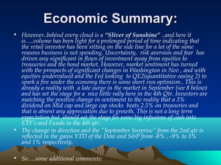 Economic Summary:Economic Summary:
• However..behind every cloud is a “Sliver of Sunshine” ..and here it
is….volume has been light for a prolonged period of time indicating that
the retail investor has been sitting on the side line for a lot of the same
reasons business is not spending. Uncertainty, risk aversion and fear has
driven any significant in flows of investment away from equities to
treasuries and the bond market. However, market sentiment has turned
with the prospects of significant changes in Washington in Nov , and with
equities undervalued and the Fed looking to QE2(quantitative easing 2) to
spark a fire under the economy there is some short run optimism.. This is
already a reality with a late surge in the market in September (see 8 below)
and has set the stage for a nice little rally here in the 4th Qtr. Investors are
matching the positive change in sentiment to the reality that a 3%
dividend on Mid cap and large cap stocks beats 2.5% on treasuries and
that is absent any appreciation due to growth. This is not a long term
expectation but should set the stage for some big infusions of cash into
ETF’s and Funds in the 4th qtr.
• The change in direction and the “September Surprise” from the 2nd qtr is
reflected in the gains YTD of the Dow and S&P from -8% , -9% to 3%
and 1% respectively.
• So….some additional comments:
 