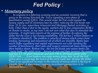 Fed PolicyFed Policy ::
• Monetary policy
– In response to a faltering economy and an economic recovery that is
going in the wrong direction the Fed is signaling a new phase of
quantitative easing (QE2). This would mean the Fed could expand the
money supply and its monetary base by either reducing the Fed funds rate
from .25 to zero, repurchase treasuries and Mortgage backed securities or
both. Other than a shot to the equity markets due to low comparative ROR’s
on Bonds vs stocks, in my view I am not sure what this does to stimulate the
economy . It might help exports at the expense of further de-valuing the
dollar but the issue is not money availability. The fed has 2 trillion dollars on
its balance sheet(m2). The problem is velocity of money which comes from
lending, borrowing and investment all of which are invisible. Banks have
much stiffer regulatory and capital requirements not with standing the
number of foreclosures, short sales and suspect commercial loans sitting on
there balance sheets. Bottom line ..the low fed funds rate means banks can
“carry trade” the yield curve….borrow at zero and than turnover the money
and buy 5,7, 10 years treasuries and earn 150 to 250 basis points with
ZERO risk……Even bankers can make money doing that. So all the Fed
policy does is encourage the incest of the carry trade and devalue the dollar
There is no significant increase in the velocity of money which is the key to
growth. Now , it does impact business investment prospectives to be
discussed below.
 