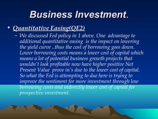 Business InvestmentBusiness Investment..
• Quantitative Easing(QE2)
– We discussed Fed policy in 1 above. One advantage to
additional quantitative easing is the impact on lowering
the yield curve ..thus the cost of borrowing goes down.
Lower borrowing costs means a lower cost of capital which
means a lot of potential business growth projects that
wouldn’t look profitable now have higher positive Net
Present Value prove in’s due to the lower cost of capital.
So what the Fed is attempting to due here is trying to
improve the sentiment for more investment through low
borrowing costs and indirectly lower cost of capital for
prospective investment.
 