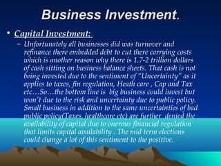 Business InvestmentBusiness Investment..
• Capital Investment:
– Unfortunately all businesses did was turnover and
refinance there embedded debt to cut there carrying costs
which is another reason why there is 1.7-2 trillion dollars
of cash sitting on business balance sheets. That cash is not
being invested due to the sentiment of “Uncertainty” as it
applies to taxes, fin regulation, Heath care , Cap and Tax
etc…So…the bottom line is big business could invest but
won’t due to the risk and uncertainty due to public policy.
Small business in addition to the same uncertainties of bad
public policy(Taxes, healthcare etc) are further denied the
availability of capital due to onerous financial regulation
that limits capital availability . The mid term elections
could change a lot of this sentiment to the positive.
 