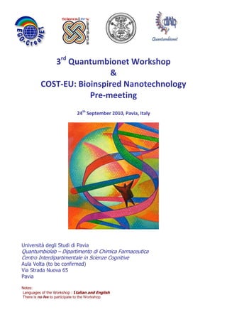 3rd Quantumbionet Workshop
                           &
          COST-EU: Bioinspired Nanotechnology
                      Pre-meeting
                             24th September 2010, Pavia, Italy




Università degli Studi di Pavia
Quantumbiolab – Dipartimento di Chimica Farmaceutica
Centro Interdipartimentale in Scienze Cognitive
Aula Volta (to be confirmed)
Via Strada Nuova 65
Pavia

Notes:
Languages of the Workshop : Italian and English
There is no fee to participate to the Workshop
 