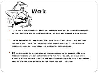 Work


 Your ego is not your friend . While it is certainly ad visable to get as m uch training
    as you can before you go looking for work, the best way to learn is in on the job.

    In the beginning, get any job you can. AN Y JO B. It will be lousy pay and long
    hours, but this is how you start learning and m eeting people. A fam ous m ovie
    prod ucer started out as a prod uction assistant on horror m ovies.

 He spent his tim e on the set working hard and asking sm art questions. H e then
    prod uced his first low-bud get horror m ovie and prom ptly got a job on another
    m ovie as a d olly grip for pennies a d ay. H e d id n't turn d own the job because it was
    beneath him . H e took whatever jobs he could find and it paid off.
 
