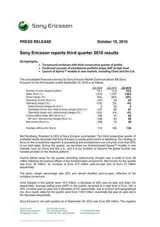 PRESS RELEASE October 15, 2010
Sony Ericsson reports third quarter 2010 results
Q3 Highlights:
 Turnaround continues with third consecutive quarter of profits
 Continued success of smartphone portfolio keeps ASP at high level
 Launch of Xperia™ models in new markets, including China and the U.S.
The consolidated financial summary for Sony Ericsson Mobile Communications AB (Sony
Ericsson) for the third quarter ended September 30, 2010 is as follows:
Q3 2009 Q2 2010 Q3 2010
Number of units shipped (million) 14.1 11.0 10.4
Sales (Euro m.) 1,619 1,757 1,603
Gross margin (%) 16% 28% 30%
Operating income (Euro m.) -193 36 63
Operating margin (%) -12% 2% 4%
Restructuring charges (Euro m.) 2 32 4
Operating income excl. restructuring charges (Euro m.) -191 68 67
Operating margin excl. restructuring charges (%) -12% 4% 4%
Income before taxes (IBT) (Euro m.) -199 31 62
IBT excl. restructuring charges (Euro m.) -198 63 66
Net income (Euro m.) -164 12 49
Average selling price (Euro) 114 160 154
Bert Nordberg, President & CEO of Sony Ericsson commented, “Our third consecutive quarter of
profitable results illustrates that Sony Ericsson’s overall performance is stabilising. Our strategy to
focus on the smartphone segment is succeeding and smartphones now comprise more than 50%
of our total sales. During the quarter, we launched our Android-based Xperia™ models in new
markets, such as China and the U.S., and it is our ambition to become the global number one
handset provider on the Android platform.”
Income before taxes for the quarter excluding restructuring charges was a profit of Euro 66
million following the positive effects of the transformation programme. Net income for the quarter
was Euro 49 million, an increase of Euro 213 million year-on-year and of Euro 37 million
sequentially.
The gross margin percentage was 30% and almost doubled year-on-year, reflective of the
company turnaround.
Units shipped in the quarter were 10.4 million, a decrease of 26% year-on-year and down 5%
sequentially. Average selling price (ASP) in the quarter remained at a high level of Euro 154, a
34% increase year-on-year and a decrease of 4% sequentially, due to product and geographical
mix. As a result, sales for the quarter were Euro 1,603 million, essentially flat year-on-year and a
9% decrease sequentially.
Sony Ericsson’s net cash position as of September 30, 2010 was Euro 538 million. The negative
 