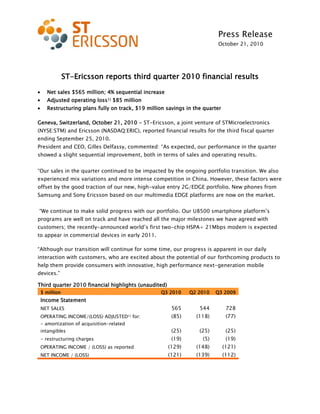 Press Release
October 21, 2010
ST-Ericsson reports third quarter 2010 financial results
Net sales $565 million; 4% sequential increase
Adjusted operating loss1) $85 million
Restructuring plans fully on track, $19 million savings in the quarter
Geneva, Switzerland, October 21, 2010 - ST-Ericsson, a joint venture of STMicroelectronics
(NYSE:STM) and Ericsson (NASDAQ:ERIC), reported financial results for the third fiscal quarter
ending September 25, 2010.
President and CEO, Gilles Delfassy, commented: “As expected, our performance in the quarter
showed a slight sequential improvement, both in terms of sales and operating results.
“Our sales in the quarter continued to be impacted by the ongoing portfolio transition. We also
experienced mix variations and more intense competition in China. However, these factors were
offset by the good traction of our new, high-value entry 2G/EDGE portfolio. New phones from
Samsung and Sony Ericsson based on our multimedia EDGE platforms are now on the market.
“We continue to make solid progress with our portfolio. Our U8500 smartphone platform’s
programs are well on track and have reached all the major milestones we have agreed with
customers; the recently-announced world’s first two-chip HSPA+ 21Mbps modem is expected
to appear in commercial devices in early 2011.
“Although our transition will continue for some time, our progress is apparent in our daily
interaction with customers, who are excited about the potential of our forthcoming products to
help them provide consumers with innovative, high performance next-generation mobile
devices.”
Third quarter 2010 financial highlights (unaudited)
$ million Q3 2010 Q2 2010 Q3 2009
Income Statement
NET SALES 565 544 728
OPERATING INCOME/(LOSS) ADJUSTED1) for: (85) (118) (77)
- amortization of acquisition-related
intangibles (25) (25) (25)
- restructuring charges (19) (5) (19)
OPERATING INCOME / (LOSS) as reported (129) (148) (121)
NET INCOME / (LOSS) (121) (139) (112)
 