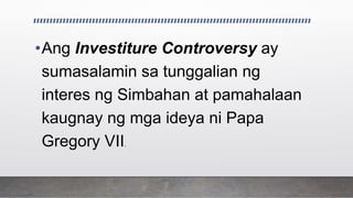 •Ang Investiture Controversy ay
sumasalamin sa tunggalian ng
interes ng Simbahan at pamahalaan
kaugnay ng mga ideya ni Papa
Gregory VII.
 