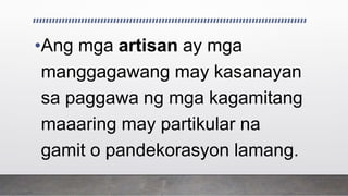 •Ang mga artisan ay mga
manggagawang may kasanayan
sa paggawa ng mga kagamitang
maaaring may partikular na
gamit o pandekorasyon lamang.
 
