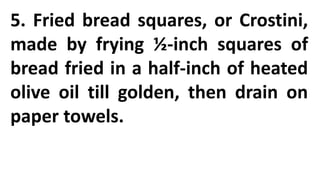 5. Fried bread squares, or Crostini,
made by frying ½-inch squares of
bread fried in a half-inch of heated
olive oil till golden, then drain on
paper towels.
 
