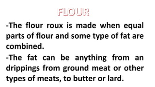 -The flour roux is made when equal
parts of flour and some type of fat are
combined.
-The fat can be anything from an
drippings from ground meat or other
types of meats, to butter or lard.
 