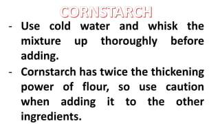 - Use cold water and whisk the
mixture up thoroughly before
adding.
- Cornstarch has twice the thickening
power of flour, so use caution
when adding it to the other
ingredients.
 