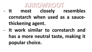 - It most closely resembles
cornstarch when used as a sauce-
thickening agent.
- It work similar to cornstarch and
has a more neutral taste, making it
popular choice.
 