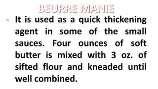 - It is used as a quick thickening
agent in some of the small
sauces. Four ounces of soft
butter is mixed with 3 oz. of
sifted flour and kneaded until
well combined.
 