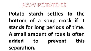 - Potato starch settles to the
bottom of a soup crock if it
stands for long periods of time.
A small amount of roux is often
added to prevent this
separation.
 