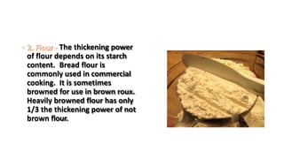 The thickening power
of flour depends on its starch
content. Bread flour is
commonly used in commercial
cooking. It is sometimes
browned for use in brown roux.
Heavily browned flour has only
1/3 the thickening power of not
brown flour.
 