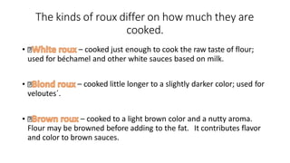 The kinds of roux differ on how much they are
cooked.
• – cooked just enough to cook the raw taste of flour;
used for béchamel and other white sauces based on milk.
• – cooked little longer to a slightly darker color; used for
veloutes´.
• – cooked to a light brown color and a nutty aroma.
Flour may be browned before adding to the fat. It contributes flavor
and color to brown sauces.
 
