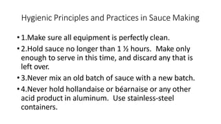 Hygienic Principles and Practices in Sauce Making
•1.Make sure all equipment is perfectly clean.
•2.Hold sauce no longer than 1 ½ hours. Make only
enough to serve in this time, and discard any that is
left over.
•3.Never mix an old batch of sauce with a new batch.
•4.Never hold hollandaise or béarnaise or any other
acid product in aluminum. Use stainless-steel
containers.
 